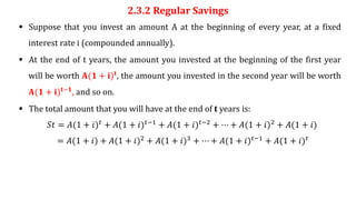 2.3.2 Regular Savings
 Suppose that you invest an amount A at the beginning of every year, at a fixed
interest rate i (compounded annually).
 At the end of t years, the amount you invested at the beginning of the first year
will be worth 𝐀(𝟏 + 𝐢)𝐭, the amount you invested in the second year will be worth
𝐀(𝟏 + 𝐢)𝐭−𝟏
, and so on.
 The total amount that you will have at the end of t years is:
𝑆𝑡 = 𝐴(1 + 𝑖)𝑡 + 𝐴(1 + 𝑖)𝑡−1 + 𝐴(1 + 𝑖)𝑡−2 + ⋯ + 𝐴(1 + 𝑖)2 + 𝐴(1 + 𝑖)
= 𝐴(1 + 𝑖) + 𝐴(1 + 𝑖)2 + 𝐴(1 + 𝑖)3 + ⋯ + 𝐴(1 + 𝑖)𝑡−1 + 𝐴(1 + 𝑖)𝑡
 