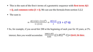  This is the sum of the first t terms of a geometric sequence with first term A(1
+ i), and common ratio (1 + i). We can use the formula from section 3.2.2
 The sum is:
=
𝐴(1+𝑖)(1− 1+𝑖 𝑡)
1−(1+𝑖)
=
𝑨(𝟏+𝒊)
𝒊
( 𝟏 + 𝒊 𝒕-1)
 So, for example, if you saved birr 200 at the beginning of each year for 10 years, at 5%
interest, then you would accumulate
200(1.05)
0.05
( 1.05 10
-1)=2641.36 birr.
 