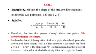Cont...
 Example #2: Obtain the slope of the straight-line segment
joining the two points (8, -13) and (-2, 5).
 Solution:
m =
𝑦2 − 𝑦1
𝑥2 − 𝑥1
=
5 − (−13)
−2 − 8
=
18
−10
 Therefore, the line that passes through these two points falls
downwards from left to right.
 On the other hand, if the equation of a line is given, then the slope can be
determined more simply. Thus, if a liner equation is written in the form
y = m x + b, “m” is the slope and “b” is often referred as the intercept
term and it is the value at which the straight line intercepts the Y-axis.
 