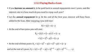 2.3.3 Paying Back a Loan
 If you borrow an amount L, to be paid back in annual repayments over t years, and the
interest rate is i, how much do you need to repay each year?
 Let the annual repayment be y. At the end of the first year, interest will have been
added to the loan. After repaying y you will owe:
X1 = L(1 + i) – y
• At the end of two years you will owe:
X2 = (L(1 + i) − y) (1 + i) − y
= L(1 + i)2
− y(1 + i) − y
• At the end of three years: X3 = L(1 + i)3
− y(1 + i)2
− y(1 + i) – y
and at the end of t years: Xt = L(1 + i)𝑡
− y(1 + i)𝑡−1
− y(1 + i)𝑡−2
− . . . − y
 