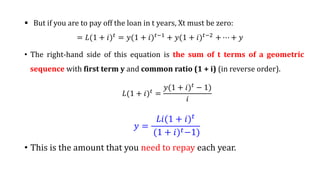  But if you are to pay off the loan in t years, Xt must be zero:
= 𝐿(1 + 𝑖)𝑡 = 𝑦(1 + 𝑖)𝑡−1 + 𝑦(1 + 𝑖)𝑡−2 + ⋯ + 𝑦
• The right-hand side of this equation is the sum of t terms of a geometric
sequence with first term y and common ratio (1 + i) (in reverse order).
𝐿(1 + 𝑖)𝑡 =
𝑦(1 + 𝑖)𝑡
− 1)
𝑖
𝑦 =
𝐿𝑖(1 + 𝑖)𝑡
(1 + 𝑖)𝑡−1)
• This is the amount that you need to repay each year.
 