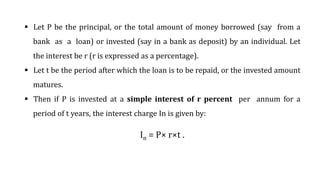  Let P be the principal, or the total amount of money borrowed (say from a
bank as a loan) or invested (say in a bank as deposit) by an individual. Let
the interest be r (r is expressed as a percentage).
 Let t be the period after which the loan is to be repaid, or the invested amount
matures.
 Then if P is invested at a simple interest of r percent per annum for a
period of t years, the interest charge In is given by:
In = P× r×t .
 