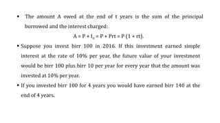  The amount A owed at the end of t years is the sum of the principal
borrowed and the interest charged:
A = P + In = P + Prt = P (1 + rt).
 Suppose you invest birr 100 in 2016. If this investment earned simple
interest at the rate of 10% per year, the future value of your investment
would be birr 100 plus birr 10 per year for every year that the amount was
invested at 10% per year.
 If you invested birr 100 for 4 years you would have earned birr 140 at the
end of 4 years.
 