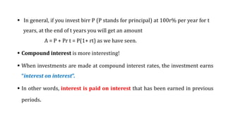  In general, if you invest birr P (P stands for principal) at 100r% per year for t
years, at the end of t years you will get an amount
A = P + Pr t = P(1+ rt) as we have seen.
 Compound interest is more interesting!
 When investments are made at compound interest rates, the investment earns
“interest on interest”.
 In other words, interest is paid on interest that has been earned in previous
periods.
 