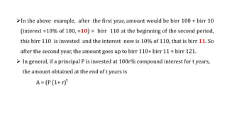 In the above example, after the first year, amount would be birr 100 + birr 10
(interest =10% of 100, =10) = birr 110 at the beginning of the second period,
this birr 110 is invested and the interest now is 10% of 110, that is birr 11. So
after the second year, the amount goes up to birr 110+ birr 11 = birr 121.
 In general, if a principal P is invested at 100r% compound interest for t years,
the amount obtained at the end of t years is
A = (P (1+ r)t
 