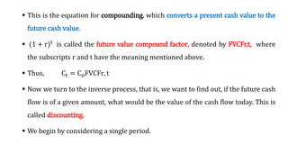 This is the equation for compounding, which converts a present cash value to the
future cash value.
 (1 + r)t is called the future value compound factor, denoted by FVCFr,t, where
the subscripts r and t have the meaning mentioned above.
 Thus, Ct = CoFVCFr, t
 Now we turn to the inverse process, that is, we want to find out, if the future cash
flow is of a given amount, what would be the value of the cash flow today. This is
called discounting.
 We begin by considering a single period.
 