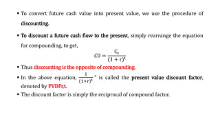  To convert future cash value into present value, we use the procedure of
discounting.
 To discount a future cash flow to the present, simply rearrange the equation
for compounding, to get,
‫ܥ‬0 =
Ct
(1 + r)t
 Thus discounting is the opposite of compounding.
 In the above equation,
1
(1+r)t " is called the present value discount factor,
denoted by PVDFr,t.
 The discount factor is simply the reciprocal of compound factor.
 