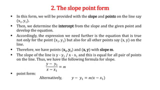 2. The slope point form
 In this form, we will be provided with the slope and points on the line say
(x1, y1).
 Then, we determine the intercept from the slope and the given point and
develop the equation.
 Accordingly, the expression we need further is the equation that is true
not only for the point (x1, y1) but also for all other points say (x, y) on the
line.
 Therefore, we have points (x1, y1) and (x, y) with slope m.
 The slope of the line is y - y1 / x - x1 and this is equal for all pair of points
on the line. Thus, we have the following formula for slope.
 point form:
Alternatively, 𝑦 − 𝑦1 = m(𝑥 − 𝑥1)
𝑦 − 𝑦1
𝑥 − 𝑥1
= m
 