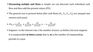  Discounting multiple cash flows is simple: we can discount each individual cash
flow and then add the present values (PV).
 The general case is present below [the cash flows (C1, C2, C3…Ct) are unequal and
uneven each year]:
 ܲ‫ݒ‬0 = (
𝐶1
(1+𝑟)
+
𝐶2
(1+𝑟)2 +
𝐶3
(1+𝑟)3 + ⋯ +
𝐶𝑡
1+𝑟 𝑡)
 Suppose r is the interest rate, t the number of years, as before, but now suppose
it is compounded m times a year, that is, m is the number of compounding
periods in a year.
 