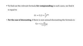  To find out the relevant formula for compounding in such cases, we find it
is equal to
𝐶𝑡 = C (1 +
r
i
)𝑚𝑡
• For the case of discounting, if there is non-annual discounting the formula is:
C𝑜 = (
𝐶𝑡
(1+
𝑟
𝑖
)𝑚𝑡
 
