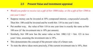 2.5 Present Value and Investment appraisal
 Would you prefer to receive (a) a gift of birr 1000 today, or (b) a gift of birr 1500 in
one year’s time?
 Suppose money can be invested at 10% compound interest, compounded annually.
Then birr. 100 could be invested and be worth birr. 110 in one year’s time.
 Put another way, the value of birr 110 in one year time is exactly the same as birr
100 now (if the investment rate is 10% per annum).
 Similarly, birr 100 now has the same value as birr. 100(1.1)2 = birr. 121 in two
years’ time, assuming the investment rate is 10%.
 This demonstrates the concept of the present value of a future sum.
 To state the above ideas more precisely, if the current investment rate is 10%, then
 