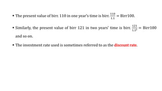  The present value of birr. 110 in one year’s time is birr.
110
1.1
= Birr100.
 Similarly, the present value of birr 121 in two years’ time is birr.
121
1.12 = Birr100
and so on.
 The investment rate used is sometimes referred to as the discount rate.
 