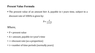 Present Value Formula
 The present value of an amount birr A, payable in t years time, subject to a
discount rate of 100i% is given by:
P=
𝐴
(1+i)t
Where,
• P = present value
• A = amount, payable in t year’s time
• i = discount rate (as a proportion)
• t = number of time periods (normally years)
 