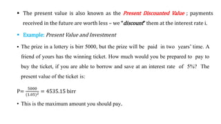  The present value is also known as the Present Discounted Value ; payments
received in the future are worth less – we “discount” them at the interest rate i.
 Example: Present Value and Investment
 The prize in a lottery is birr 5000, but the prize will be paid in two years’ time. A
friend of yours has the winning ticket. How much would you be prepared to pay to
buy the ticket, if you are able to borrow and save at an interest rate of 5%? The
present value of the ticket is:
P=
5000
(1.05)2 = 4535.15 birr
• This is the maximum amount you should pay.
 