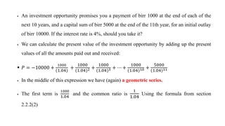  An investment opportunity promises you a payment of birr 1000 at the end of each of the
next 10 years, and a capital sum of birr 5000 at the end of the 11th year, for an initial outlay
of birr 10000. If the interest rate is 4%, should you take it?
 We can calculate the present value of the investment opportunity by adding up the present
values of all the amounts paid out and received:
 ܲ = −10000 +
1000
(1.04)
+
1000
(1.04)2 +
1000
(1.04)3 + ⋯ +
1000
(1.04)10 +
5000
1.04 11
 In the middle of this expression we have (again) a geometric series.
 The first term is
1000
1.04
and the common ratio is
1
1.04
Using the formula from section
2.2.2(2)
 
