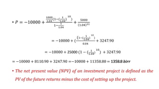 • ܲ = −10000 +
1000
1.04
(1−(
1
1.04
)
10
)
1−
1
1.04
+
5000
1.04 11
= −10000 + (
(1−(
1
1.04
)
10
)
0.04
+ 3247.90
= −10000 + 25000 (1 − ( 1
1.04)
10
) + 3247.90
= −10000 + 8110.90 + 3247.90 =−10000 + 11358.80 = 1358.8 𝑏𝑖𝑟𝑟
• The net present value (NPV) of an investment project is defined as the
PV of the future returns minus the cost of setting up the project.
 