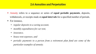 2.6 Annuities and Perpetuities
 Annuity refers to a sequence or series of equal periodic payments, deposits,
withdrawals, or receipts made at equal intervals for a specified number of periods.
 For instance,
• regular deposits to a saving account,
• monthly expenditures for car rent,
• insurance,
• house rent expenses, and
• periodic payments to a person from a retirement plan fund are some of the
particular examples of annuity.
 