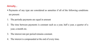 Annuity...
 Payments of any type are considered as annuities if all of the following conditions
are present:
1. The periodic payments are equal in amount
2. The time between payments is constant such as a year, half a year, a quarter of a
year, a month etc.
3. The interest rate per period remains constant.
4. The interest is compounded at the end of every time.
 