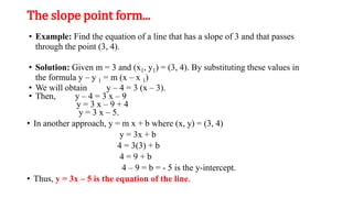 The slope point form...
• Example: Find the equation of a line that has a slope of 3 and that passes
through the point (3, 4).
• Solution: Given m = 3 and (x1, y1) = (3, 4). By substituting these values in
the formula y – y 1 = m (x – x 1)
• We will obtain y – 4 = 3 (x – 3).
• Then, y – 4 = 3 x – 9
y = 3 x – 9 + 4
y = 3 x – 5.
• In another approach, y = m x + b where (x, y) = (3, 4)
y = 3x + b
4 = 3(3) + b
4 = 9 + b
4 – 9 = b = - 5 is the y-intercept.
• Thus, y = 3x – 5 is the equation of the line.
 