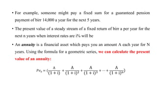 • For example, someone might pay a fixed sum for a guaranteed pension
payment of birr 14,000 a year for the next 5 years.
• The present value of a steady stream of a fixed return of birr a per year for the
next n years when interest rates are i% will be
• An annuity is a financial asset which pays you an amount A each year for N
years. Using the formula for a geometric series, we can calculate the present
value of an annuity:
ܲ‫ݒ‬0 = (
A
(1 + i)
+
A
(1 + i)2 +
A
(1 + i)3 + ⋯ +
A
1 + i n)
 