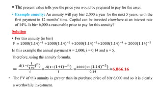  The present value tells you the price you would be prepared to pay for the asset.
• Example annuity: An annuity will pay birr 2,000 a year for the next 5 years, with the
first payment in 12 months’ time. Capital can be invested elsewhere at an interest rate
of 14%. Is birr 6,000 a reasonable price to pay for this annuity?
Solution
• For this annuity (in birr)
P = 2000(1.14)−1
+2000(1.14)−2
+2000(1.14)−3
+2000(1.14)−4
+ 2000(1.14)−5
In this example the annual payment A = 2,000, i = 0.14 and n = 5.
Therefore, using the annuity formula.
=
𝐴(1−(
1
1+𝑖
)𝑛)
𝑖
=
𝐴(1−(1+𝑖)−𝑛)
𝑖
=
2000(1−(1.14)−5)
0.14
=𝟔,𝟖𝟔𝟔.𝟏𝟔
• The PV of this annuity is greater than its purchase price of birr 6,000 and so it is clearly
a worthwhile investment.
 