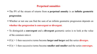 Perpetual annuities
 The PV of the stream of returns from a perpetual annuity is an infinite geometric
progression.
 Whether or not one can find the sum of an infinite geometric progression depends on
whether the progression is convergent or divergent.
• To distinguish a convergent and a divergent geometric series is to look at the value
of the common ratio r.
 If |r| > 1 then successive terms become larger and larger and the series diverges.
 If |r| < 1 then successive terms become smaller and smaller and the series converges.
 
