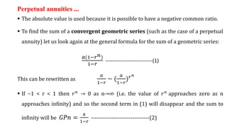 Perpetual annuities ...
 The absolute value is used because it is possible to have a negative common ratio.
 To find the sum of a convergent geometric series (such as the case of a perpetual
annuity) let us look again at the general formula for the sum of a geometric series:
𝑎(1−𝑟𝑛)
1−𝑟
---------------------------(1)
This can be rewritten as
𝑎
1−𝑟
− (
𝑎
1−𝑟
)𝑟𝑛
 If −1 < r < 1 then 𝑟𝑛 → 0 as n→∞ (i.e. the value of 𝑟𝑛 approaches zero as n
approaches infinity) and so the second term in (1) will disappear and the sum to
infinity will be ‫𝑛ܲܩ‬ =
a
1−r
-------------------------------(2)
 