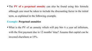  The PV of a perpetual annuity can also be found using this formula
although care must be taken to include the discounting factor in the initial
term, as explained in the following example.
Example: Perpetual annuities
 What is the PV of an annuity which will pay birr 6 a year ad infinitum,
with the first payment due in 12 months’ time? Assume that capital can be
invested elsewhere at 15%.
 