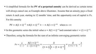  A simplified formula for the PV of a perpetual annuity can be derived as certain terms
will always cancel out, as Example above illustrates. Assume that an annuity pays a fixed
return A each year, starting in 12 months’ time, and the opportunity cost of capital is i%.
For this annuity
PV = A(1 + i)−1
+A(1 + i)−2
+ ⋯ + A(1 + i)−𝑛
where n→∞
 In this geometric series the initial value a = A(1 + i)−1and constant ratio r = (1 + i)−1.
 Therefore, using the formula for the sum of an infinite converging geometric series
ܲ‫ݒ‬ =
𝑎
1 − 𝑟
=
A(1 + i)−1
1 − (1 + i)−1 =
𝐴
(1 + 𝑖) 1 − (1 + i)−1
=
𝐴
1 + 𝑖 − 1
=
𝐴
𝑖
 