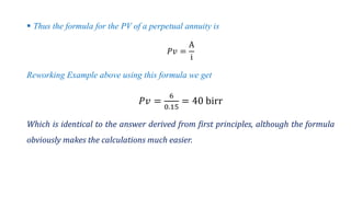  Thus the formula for the PV of a perpetual annuity is
ܲ‫ݒ‬ =
A
i
Reworking Example above using this formula we get
ܲ‫ݒ‬ =
6
0.15
= 40 birr
Which is identical to the answer derived from first principles, although the formula
obviously makes the calculations much easier.
 