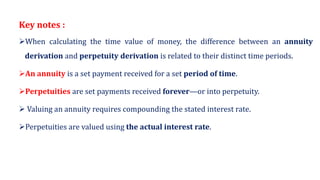 Key notes :
When calculating the time value of money, the difference between an annuity
derivation and perpetuity derivation is related to their distinct time periods.
An annuity is a set payment received for a set period of time.
Perpetuities are set payments received forever—or into perpetuity.
 Valuing an annuity requires compounding the stated interest rate.
Perpetuities are valued using the actual interest rate.
 