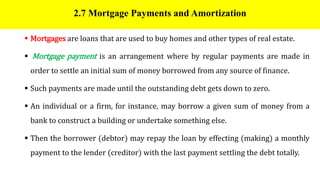 2.7 Mortgage Payments and Amortization
 Mortgages are loans that are used to buy homes and other types of real estate.
 Mortgage payment is an arrangement where by regular payments are made in
order to settle an initial sum of money borrowed from any source of finance.
 Such payments are made until the outstanding debt gets down to zero.
 An individual or a firm, for instance, may borrow a given sum of money from a
bank to construct a building or undertake something else.
 Then the borrower (debtor) may repay the loan by effecting (making) a monthly
payment to the lender (creditor) with the last payment settling the debt totally.
 