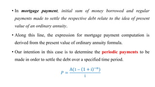 • In mortgage payment, initial sum of money borrowed and regular
payments made to settle the respective debt relate to the idea of present
value of an ordinary annuity.
• Along this line, the expression for mortgage payment computation is
derived from the present value of ordinary annuity formula.
• Our intention in this case is to determine the periodic payments to be
made in order to settle the debt over a specified time period.
ܲ =
A(1 − 1 + i −n
)
i
 