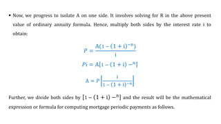 Now, we progress to isolate A on one side. It involves solving for R in the above present
value of ordinary annuity formula. Hence, multiply both sides by the interest rate i to
obtain:
ܲ =
A(1 − 1 + i −n
)
i
ܲi = A 1 − 1 + i −n
A = 𝑃
𝑖
1 − 1 + i −n
Further, we divide both sides by 1 − 1 + i −n
and the result will be the mathematical
expression or formula for computing mortgage periodic payments as follows.
 