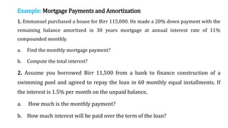 Example: Mortgage Payments and Amortization
1. Emmanuel purchased a house for Birr 115,000. He made a 20% down payment with the
remaining balance amortized in 30 years mortgage at annual interest rate of 11%
compounded monthly.
a. Find the monthly mortgage payment?
b. Compute the total interest?
2. Assume you borrowed Birr 11,500 from a bank to finance construction of a
swimming pool and agreed to repay the loan in 60 monthly equal installments. If
the interest is 1.5% per month on the unpaid balance,
a. How much is the monthly payment?
b. How much interest will be paid over the term of the loan?
 
