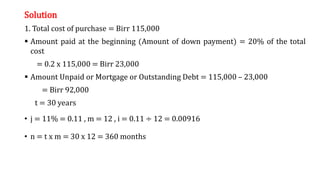 Solution
1. Total cost of purchase = Birr 115,000
 Amount paid at the beginning (Amount of down payment) = 20% of the total
cost
= 0.2 x 115,000 = Birr 23,000
 Amount Unpaid or Mortgage or Outstanding Debt = 115,000 – 23,000
= Birr 92,000
t = 30 years
• j = 11% = 0.11 , m = 12 , i = 0.11 ÷ 12 = 0.00916
• n = t x m = 30 x 12 = 360 months
 