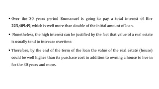  Over the 30 years period Emmanuel is going to pay a total interest of Birr
223,409.49, which is well more than double of the initial amount of loan.
 Nonetheless, the high interest can be justified by the fact that value of a real estate
is usually tend to increase overtime.
 Therefore, by the end of the term of the loan the value of the real estate (house)
could be well higher than its purchase cost in addition to owning a house to live in
for the 30 years and more.
 