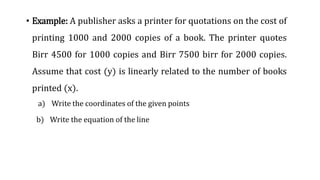 • Example: A publisher asks a printer for quotations on the cost of
printing 1000 and 2000 copies of a book. The printer quotes
Birr 4500 for 1000 copies and Birr 7500 birr for 2000 copies.
Assume that cost (y) is linearly related to the number of books
printed (x).
a) Write the coordinates of the given points
b) Write the equation of the line
 
