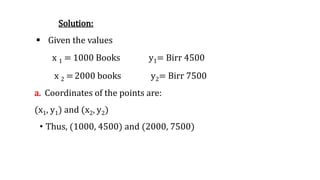 Solution:
 Given the values
x 1 = 1000 Books y1= Birr 4500
x 2 =2000 books y2= Birr 7500
a. Coordinates of the points are:
(x1, y1) and (x2, y2)
• Thus, (1000, 4500) and (2000, 7500)
 