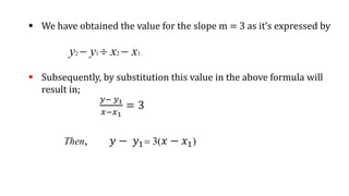  We have obtained the value for the slope m = 3 as it’s expressed by
y2 - y1  x2 - x1.
 Subsequently, by substitution this value in the above formula will
result in;
𝑦− 𝑦1
𝑥−𝑥1
= 3
Then, 𝑦 − 𝑦1= 3(𝑥 − 𝑥1)
 