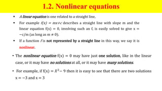 1.2. Nonlinear equations
 A linear equation is one related to a straight line,
 For example f(x) = mx+c describes a straight line with slope m and the
linear equation f(x) = 0, involving such an f, is easily solved to give x =
−c/m (as long as m ≠ 0).
 If a function f is not represented by a straight line in this way, we say it is
nonlinear.
• The nonlinear equation f(x) = 0 may have just one solution, like in the linear
case, or it may have no solutions at all, or it may have many solutions.
• For example, if f(x) = 𝑋2− 9 then it is easy to see that there are two solutions
x = −3 and x = 3
 