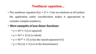 Nonlinear equation...
• The nonlinear equation f(x) = 𝑋2
+ 1 has no solutions at all (unless
the application under consideration makes it appropriate to
consider complex numbers).
• More examples of non-linear functions:
• y = 2𝑋2+ 3 (x is squared)
• y = 3𝑋3 + 12 (x is cubed)
• y = 9𝑋0.4
+ 15 (x has the raised exponent 0.4)
• y = 9(1/x) + 4 (x is in the denominator)
 