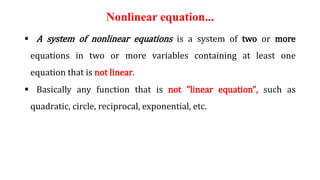 Nonlinear equation...
 A system of nonlinear equations is a system of two or more
equations in two or more variables containing at least one
equation that is not linear.
 Basically any function that is not "linear equation", such as
quadratic, circle, reciprocal, exponential, etc.
 