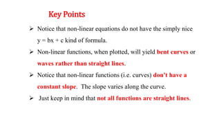 Key Points
 Notice that non-linear equations do not have the simply nice
y = bx + c kind of formula.
 Non-linear functions, when plotted, will yield bent curves or
waves rather than straight lines.
 Notice that non-linear functions (i.e. curves) don't have a
constant slope. The slope varies along the curve.
 Just keep in mind that not all functions are straight lines.
 