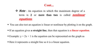 Cont...
 Note : An equation in which the maximum degree of a
term is 2 or more than two is called nonlinear
equations.
 You can also test an equation is linear or nonlinear by plotting it on the graph.
 If an equation gives a straight line, then that equation is a linear equation.
 Example: y = 2x + 1 is the equation can be represented on the graph as
 Here it represents a straight line so it is a linear equation.
 
