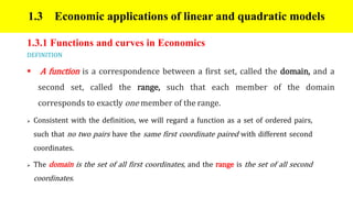1.3 Economic applications of linear and quadratic models
1.3.1 Functions and curves in Economics
DEFINITION
 A function is a correspondence between a first set, called the domain, and a
second set, called the range, such that each member of the domain
corresponds to exactly one member of the range.
 Consistent with the definition, we will regard a function as a set of ordered pairs,
such that no two pairs have the same first coordinate paired with different second
coordinates.
 The domain is the set of all first coordinates, and the range is the set of all second
coordinates.
 