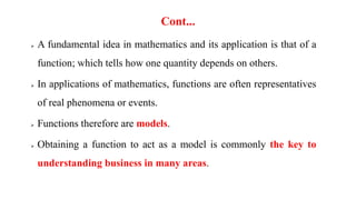 Cont...
 A fundamental idea in mathematics and its application is that of a
function; which tells how one quantity depends on others.
 In applications of mathematics, functions are often representatives
of real phenomena or events.
 Functions therefore are models.
 Obtaining a function to act as a model is commonly the key to
understanding business in many areas.
 