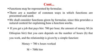 Cont...
 Functions may be represented by formulae.
 There are a number of common ways in which functions are
presented and used.
 We shall consider functions given by formulae, since this provides a
natural context for explaining how a function works.
 If you get a job that pays birr. 700 per hour, the amount of money M (in
Ethiopian birr) that you earn depends on the number of hours (h) that
you work, and the relationship is given by a simple function:
Money = 700 x hours worked
M = 700h birr
 