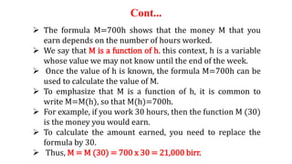 Cont...
 The formula M=700h shows that the money M that you
earn depends on the number of hours worked.
 We say that M is a function of h. this context, h is a variable
whose value we may not know until the end of the week.
 Once the value of h is known, the formula M=700h can be
used to calculate the value of M.
 To emphasize that M is a function of h, it is common to
write M=M(h), so that M(h)=700h.
 For example, if you work 30 hours, then the function M (30)
is the money you would earn.
 To calculate the amount earned, you need to replace the
formula by 30.
 Thus, M = M (30) = 700 x 30 = 21,000 birr.
 