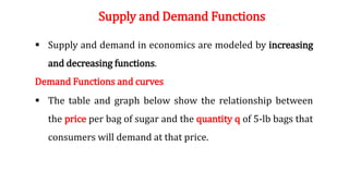 Supply and Demand Functions
 Supply and demand in economics are modeled by increasing
and decreasing functions.
Demand Functions and curves
 The table and graph below show the relationship between
the price per bag of sugar and the quantity q of 5-lb bags that
consumers will demand at that price.
 